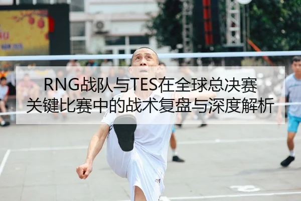 RNG战队与TES在全球总决赛关键比赛中的战术复盘与深度解析